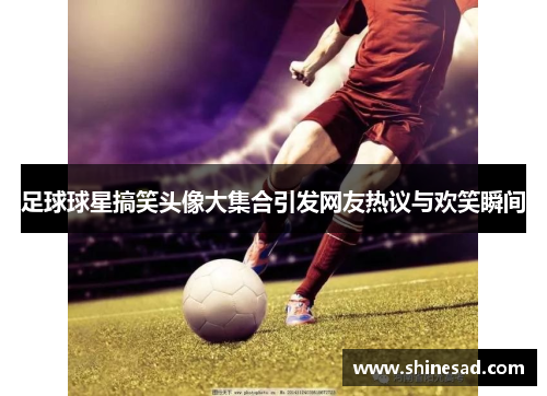 足球球星搞笑头像大集合引发网友热议与欢笑瞬间