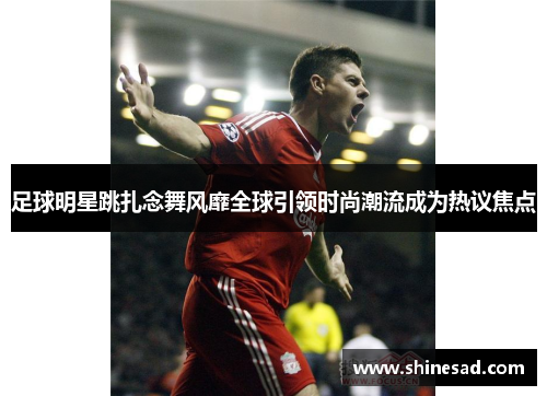 足球明星跳扎念舞风靡全球引领时尚潮流成为热议焦点