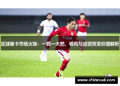 足球星卡市场火爆：一抓一大把，收藏与投资双重价值解析