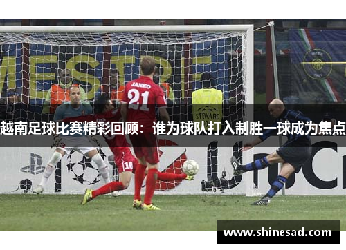 越南足球比赛精彩回顾：谁为球队打入制胜一球成为焦点