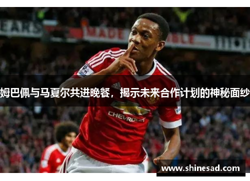 姆巴佩与马夏尔共进晚餐，揭示未来合作计划的神秘面纱